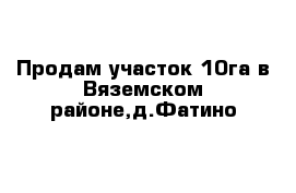 Продам участок 10га в Вяземском районе,д.Фатино